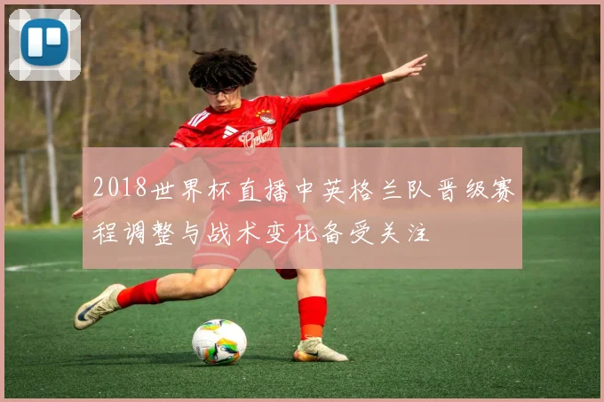 2018世界杯直播中英格兰队晋级赛程调整与战术变化备受关注