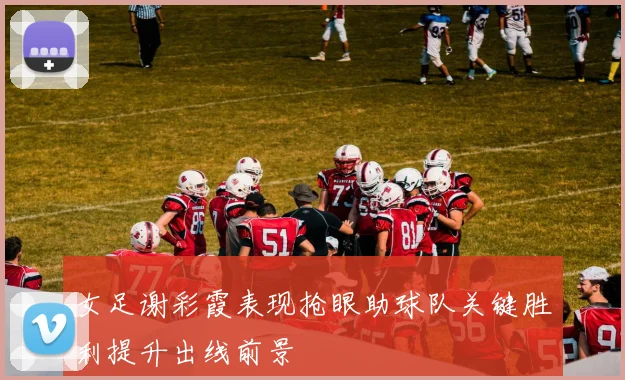 女足谢彩霞表现抢眼助球队关键胜利提升出线前景