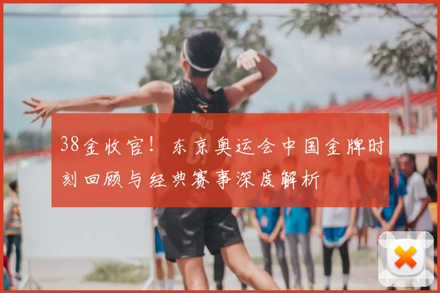 38金收官！东京奥运会中国金牌时刻回顾与经典赛事深度解析