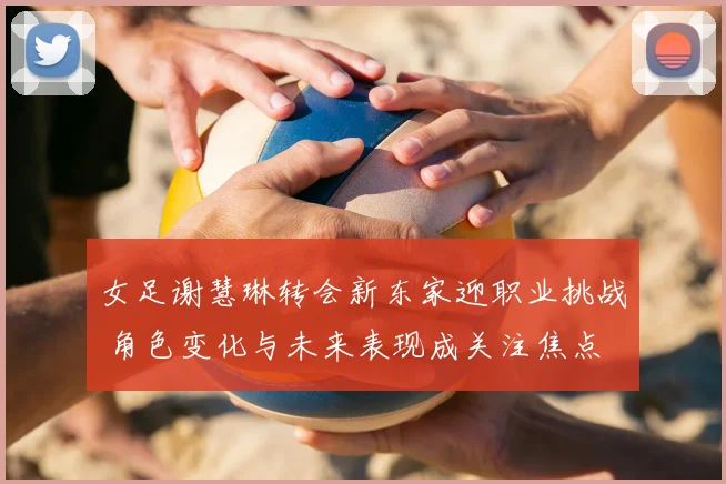 女足谢慧琳转会新东家迎职业挑战 角色变化与未来表现成关注焦点