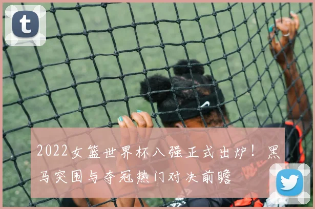 2022女篮世界杯八强正式出炉！黑马突围与夺冠热门对决前瞻