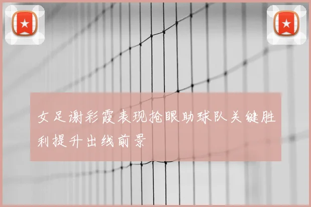 女足谢彩霞表现抢眼助球队关键胜利提升出线前景