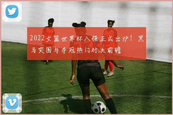 2022女篮世界杯八强正式出炉！黑马突围与夺冠热门对决前瞻