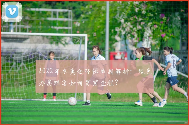 2022年冬奥会环保举措解析：绿色办奥理念如何贯穿全程？